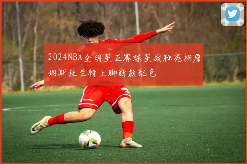 2024NBA全明星正赛球星战靴亮相詹姆斯杜兰特上脚新款配色