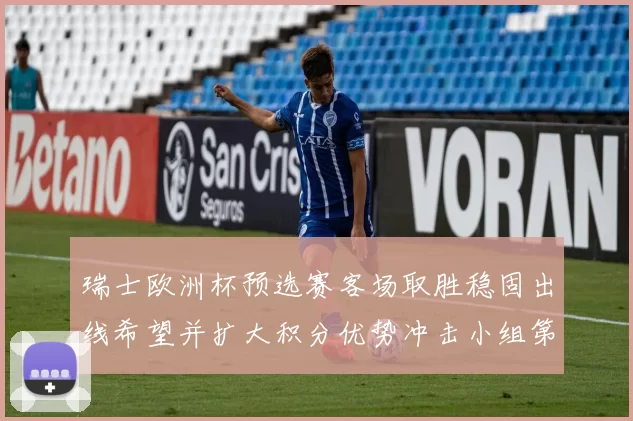 瑞士欧洲杯预选赛客场取胜稳固出线希望并扩大积分优势冲击小组第一