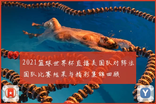 2021篮球世界杯直播美国队对阵法国队比赛结果与精彩集锦回顾