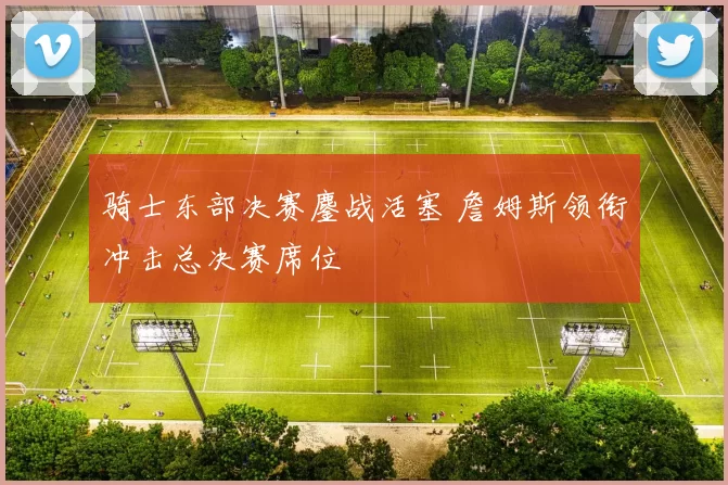 骑士东部决赛鏖战活塞 詹姆斯领衔冲击总决赛席位