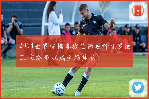 2014世界杯揭幕战巴西逆转克罗地亚 点球争议成全场焦点