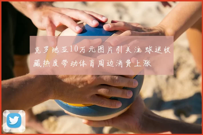 克罗地亚10万元图片引关注 球迷收藏热度带动体育周边消费上涨