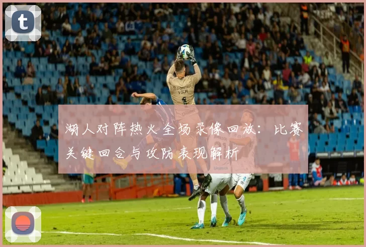 湖人对阵热火全场录像回放：比赛关键回合与攻防表现解析