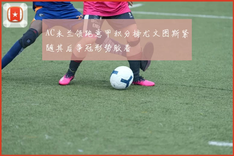 AC米兰领跑意甲积分榜尤文图斯紧随其后争冠形势胶着