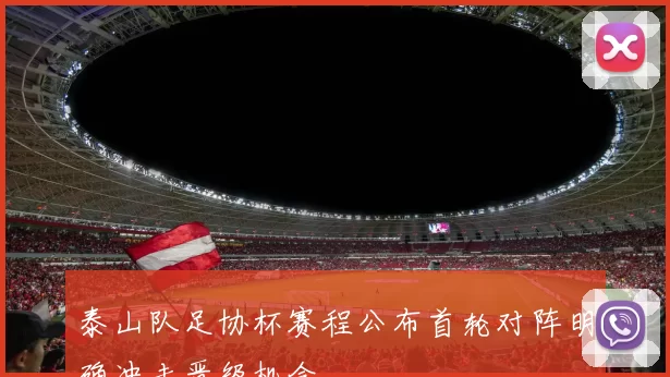 泰山队足协杯赛程公布首轮对阵明确冲击晋级机会