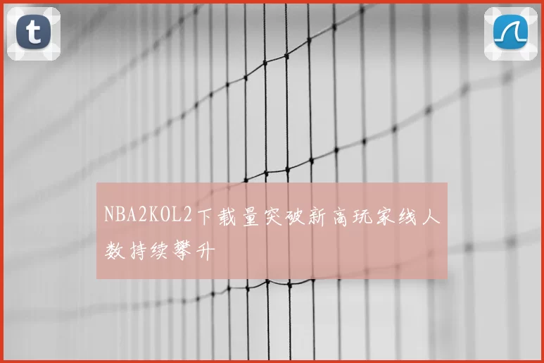 NBA2KOL2下载量突破新高玩家线人数持续攀升