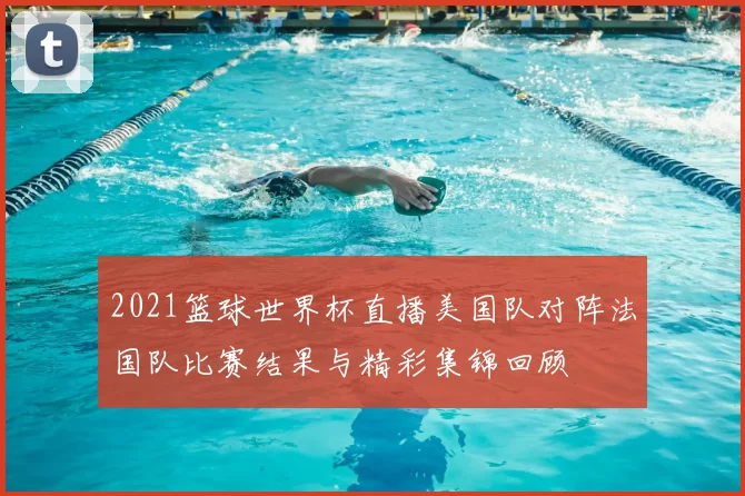2021篮球世界杯直播美国队对阵法国队比赛结果与精彩集锦回顾