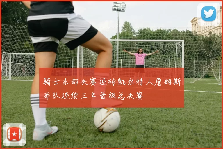 骑士东部决赛逆转凯尔特人詹姆斯率队连续三年晋级总决赛
