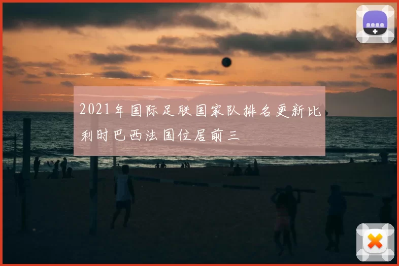 2021年国际足联国家队排名更新比利时巴西法国位居前三