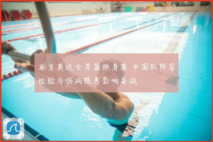 东京奥运会男篮热身赛 中国队阵容检验与伤病隐患影响备战
