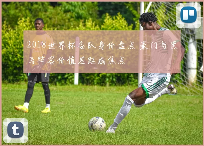 2018世界杯各队身价盘点 豪门与黑马阵容价值差距成焦点