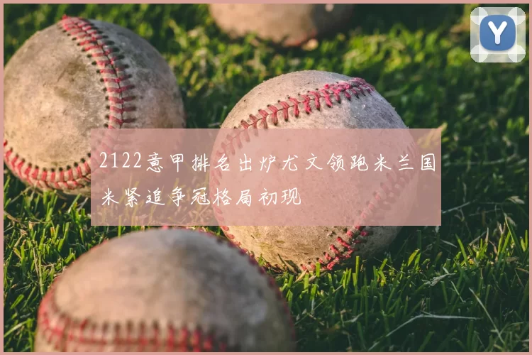 2122意甲排名出炉尤文领跑米兰国米紧追争冠格局初现