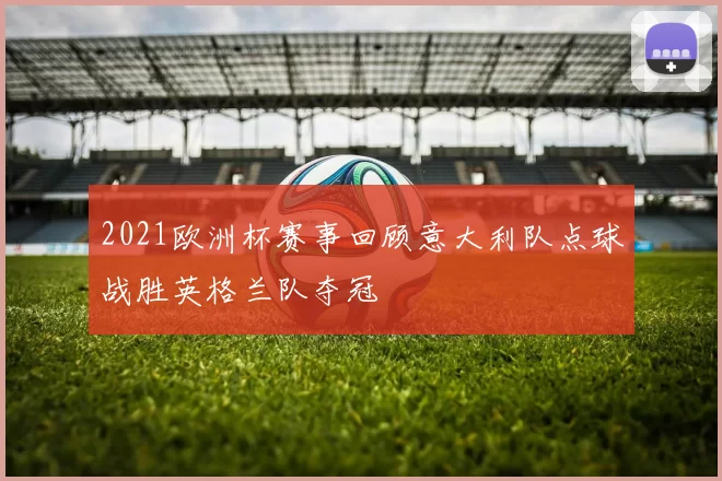 2021欧洲杯赛事回顾意大利队点球战胜英格兰队夺冠