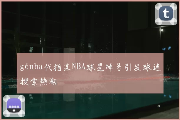 g6nba代指某NBA球星绰号引发球迷搜索热潮