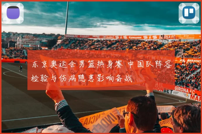 东京奥运会男篮热身赛 中国队阵容检验与伤病隐患影响备战