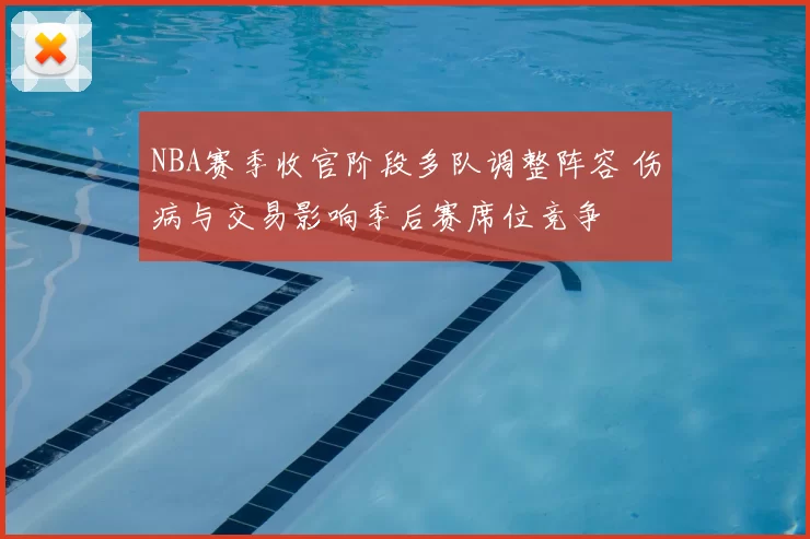 NBA赛季收官阶段多队调整阵容 伤病与交易影响季后赛席位竞争