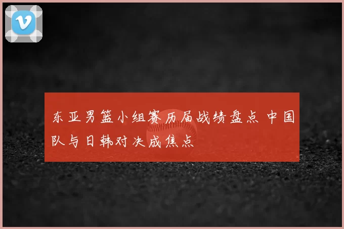 东亚男篮小组赛历届战绩盘点 中国队与日韩对决成焦点