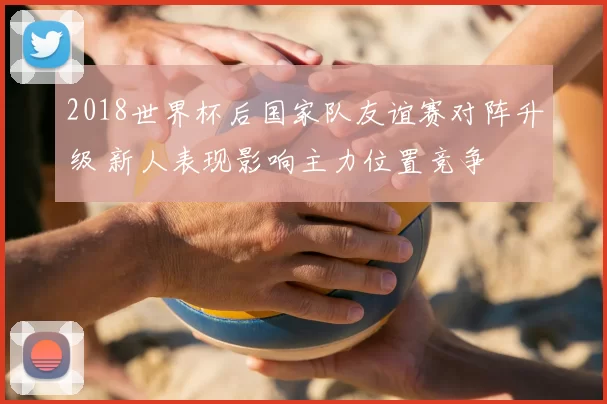 2018世界杯后国家队友谊赛对阵升级 新人表现影响主力位置竞争