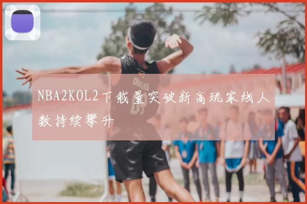 NBA2KOL2下载量突破新高玩家线人数持续攀升