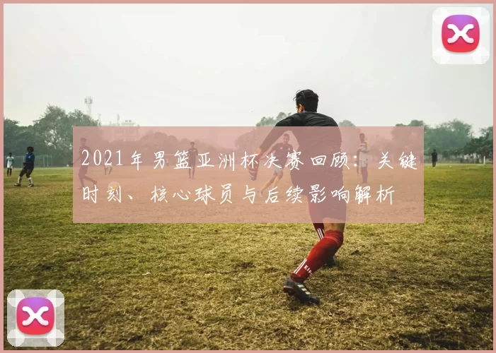 2021年男篮亚洲杯决赛回顾：关键时刻、核心球员与后续影响解析