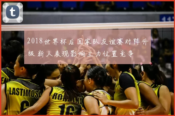 2018世界杯后国家队友谊赛对阵升级 新人表现影响主力位置竞争