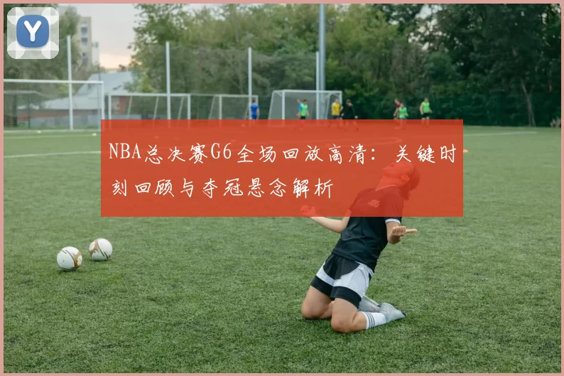 NBA总决赛G6全场回放高清：关键时刻回顾与夺冠悬念解析