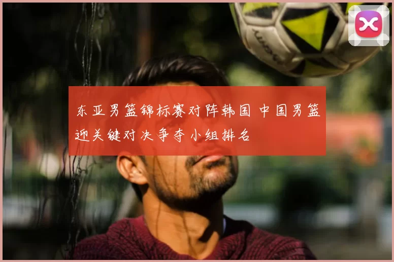 东亚男篮锦标赛对阵韩国 中国男篮迎关键对决争夺小组排名