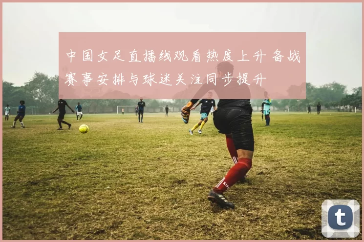 中国女足直播线观看热度上升 备战赛事安排与球迷关注同步提升