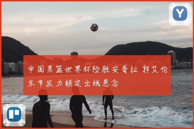 中国男篮世界杯险胜安哥拉 郭艾伦末节发力锁定出线悬念