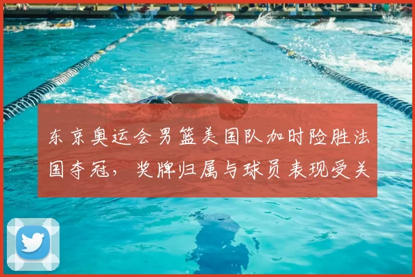 东京奥运会男篮美国队加时险胜法国夺冠，奖牌归属与球员表现受关注