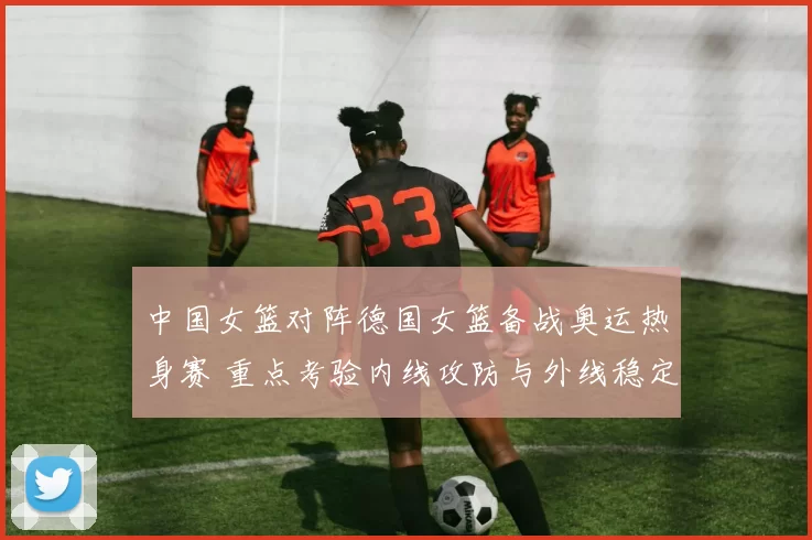 中国女篮对阵德国女篮备战奥运热身赛 重点考验内线攻防与外线稳定性