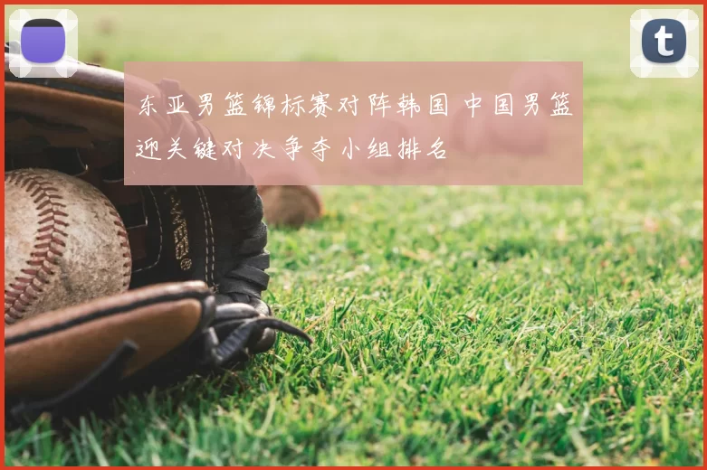 东亚男篮锦标赛对阵韩国 中国男篮迎关键对决争夺小组排名