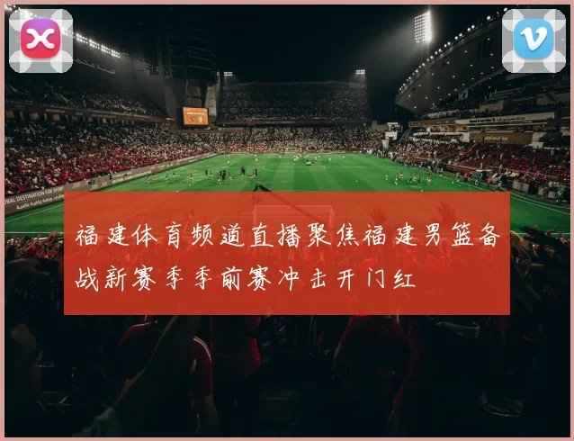 福建体育频道直播聚焦福建男篮备战新赛季季前赛冲击开门红