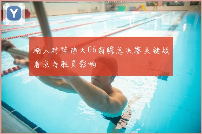 湖人对阵热火G6前瞻总决赛关键战看点与胜负影响