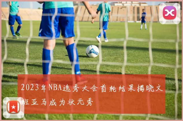 2023年NBA选秀大会首轮结果揭晓文班亚马成为状元秀