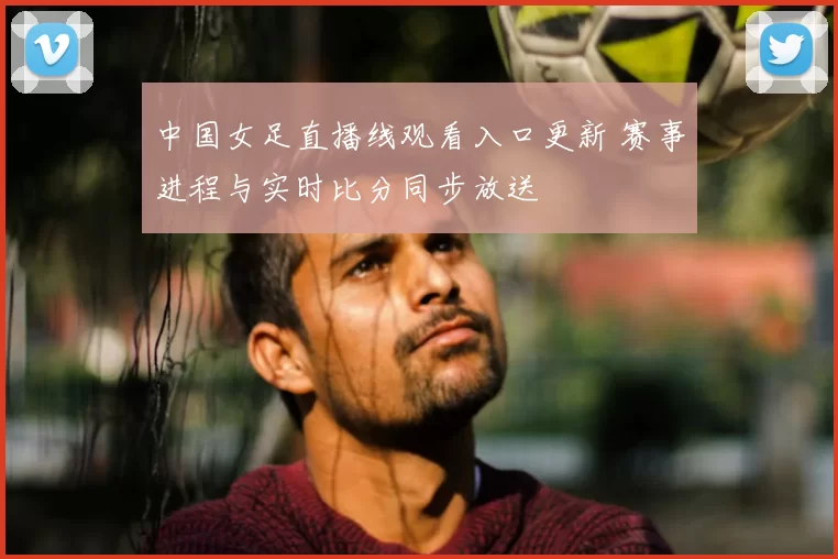 中国女足直播线观看入口更新 赛事进程与实时比分同步放送