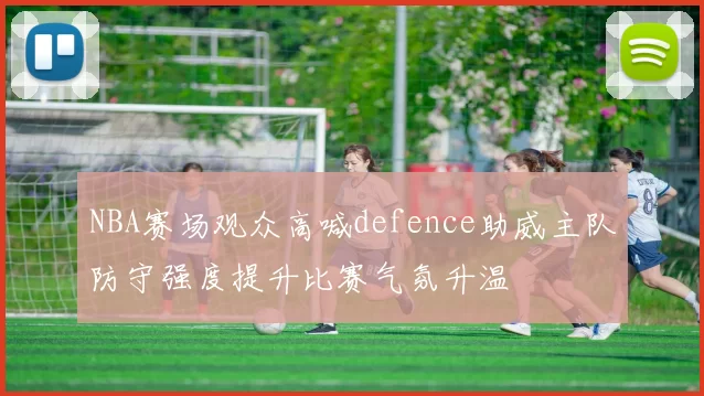 NBA赛场观众高喊defence助威主队防守强度提升比赛气氛升温
