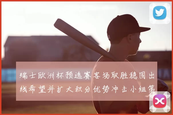 瑞士欧洲杯预选赛客场取胜稳固出线希望并扩大积分优势冲击小组第一