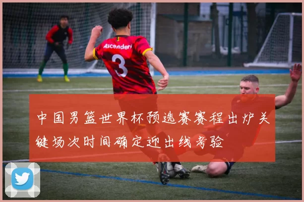 中国男篮世界杯预选赛赛程出炉关键场次时间确定迎出线考验