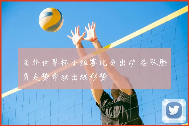 南非世界杯小组赛比分出炉 各队胜负走势牵动出线形势