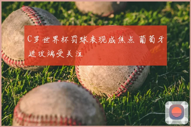 C罗世界杯罚球表现成焦点 葡萄牙进攻端受关注