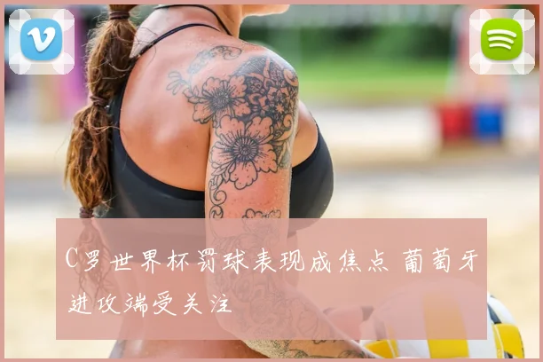 C罗世界杯罚球表现成焦点 葡萄牙进攻端受关注