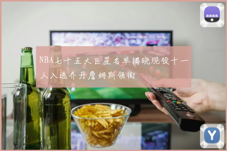 NBA七十五大巨星名单揭晓现役十一人入选乔丹詹姆斯领衔